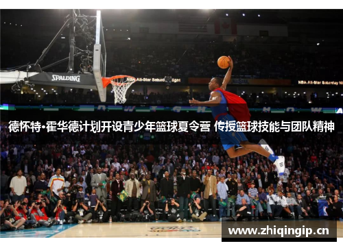 德怀特·霍华德计划开设青少年篮球夏令营 传授篮球技能与团队精神 德怀特·霍华德计划开设青少年篮球夏令营 传授篮球技能与团队精神